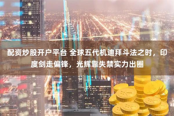 配资炒股开户平台 全球五代机迪拜斗法之时，印度剑走偏锋，光辉靠失禁实力出圈