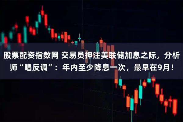 股票配资指数网 交易员押注美联储加息之际，分析师“唱反调”：年内至少降息一次，最早在9月！