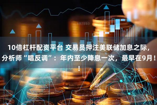 10倍杠杆配资平台 交易员押注美联储加息之际，分析师“唱反调”：年内至少降息一次，最早在9月！