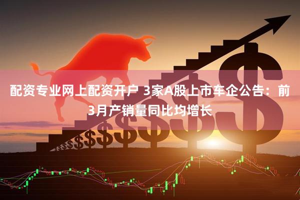 配资专业网上配资开户 3家A股上市车企公告：前3月产销量同比均增长